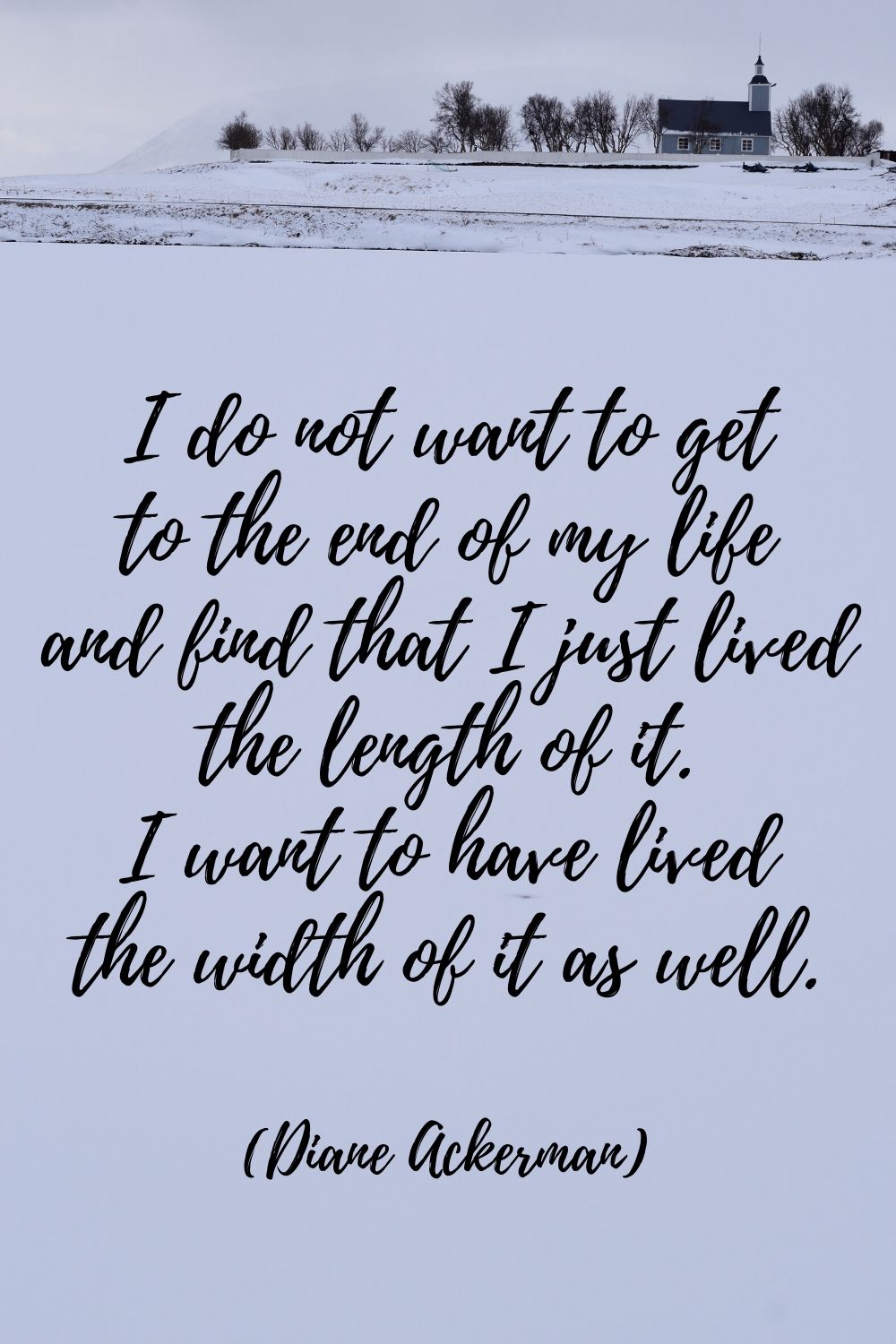 I do not want to get to the end of my life and find that I just lived the length of it. I want to have lived the width of it as well. (Diane Ackerman quotes)